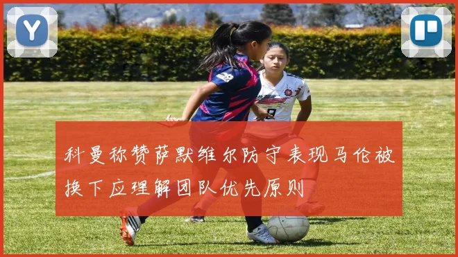 科曼称赞萨默维尔防守表现马伦被换下应理解团队优先原则