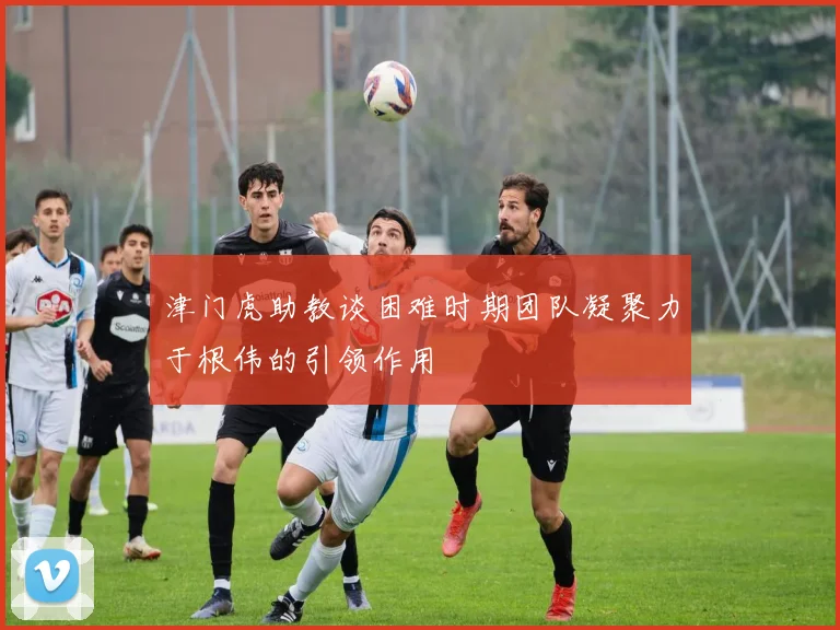 津门虎助教谈困难时期团队凝聚力于根伟的引领作用