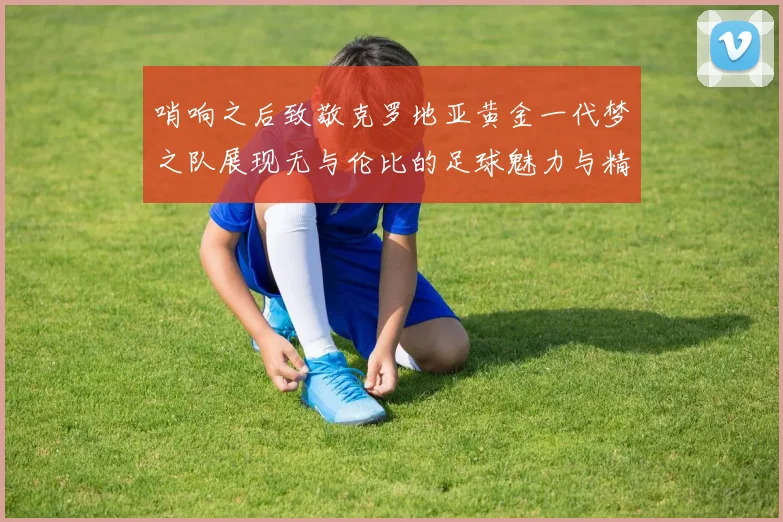 哨响之后致敬克罗地亚黄金一代梦之队展现无与伦比的足球魅力与精神