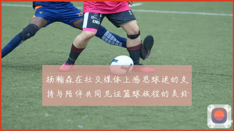 杨瀚森在社交媒体上感恩球迷的支持与陪伴共同见证篮球旅程的美好时刻
