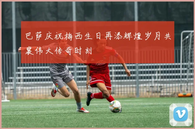 巴萨庆祝梅西生日再添辉煌岁月共襄伟大传奇时刻