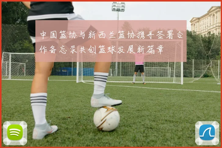 中国篮协与新西兰篮协携手签署合作备忘录共创篮球发展新篇章