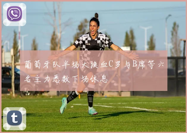 葡萄牙队半场大换血C罗与B席等六名主力悉数下场休息