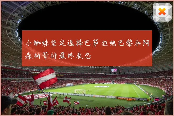 小蜘蛛坚定选择巴萨拒绝巴黎和阿森纳等待最终表态