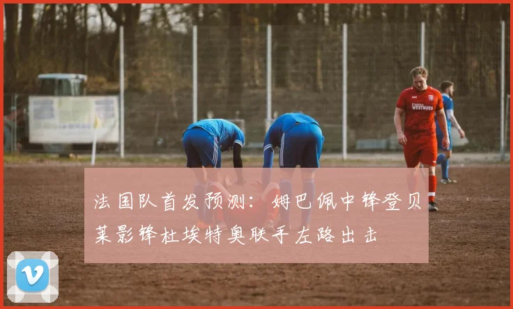 法国队首发预测：姆巴佩中锋登贝莱影锋杜埃特奥联手左路出击