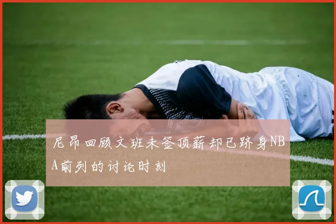 尼昂回顾文班未签顶薪却已跻身NBA前列的讨论时刻