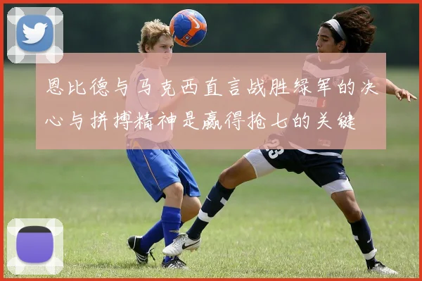 恩比德与马克西直言战胜绿军的决心与拼搏精神是赢得抢七的关键