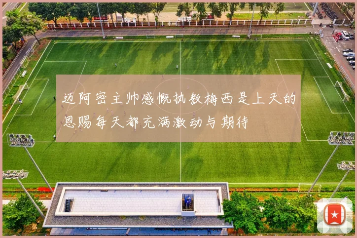 迈阿密主帅感慨执教梅西是上天的恩赐每天都充满激动与期待