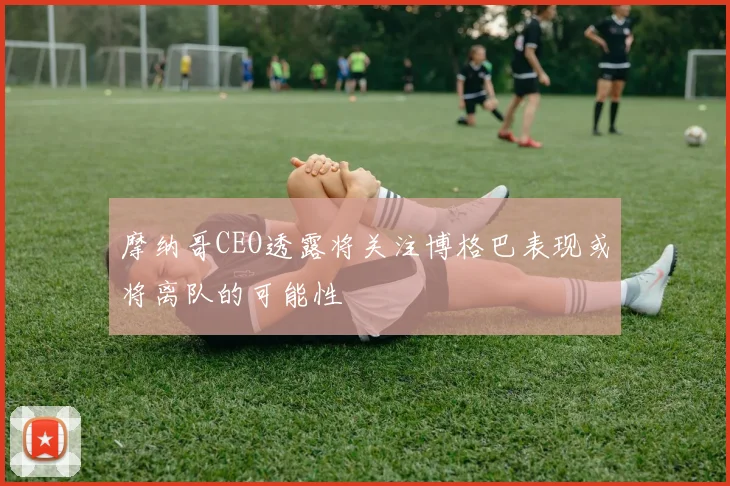 摩纳哥CEO透露将关注博格巴表现或将离队的可能性