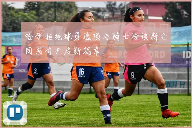 哈登拒绝球员选项与骑士洽谈新合同或将开启新篇章