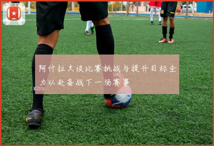 阿什拉夫谈比赛挑战与提升目标全力以赴备战下一场赛事