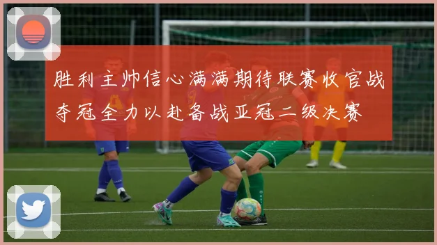 胜利主帅信心满满期待联赛收官战夺冠全力以赴备战亚冠二级决赛