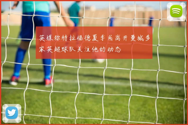 英媒称特拉福德夏季或离开曼城多家英超球队关注他的动态