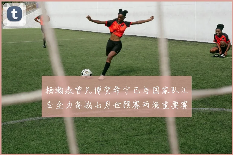 杨瀚森曾凡博贺希宁已与国家队汇合全力备战七月世预赛两场重要赛事