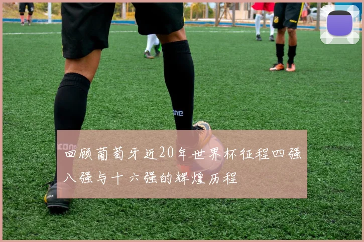 回顾葡萄牙近20年世界杯征程四强八强与十六强的辉煌历程