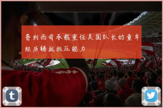 普利西奇承载重任美国队长的童年经历铸就抗压能力