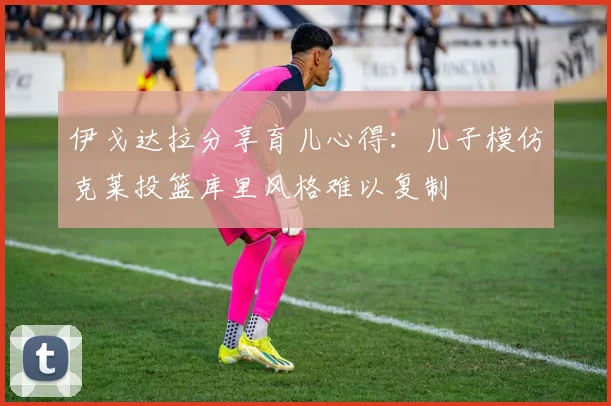 伊戈达拉分享育儿心得：儿子模仿克莱投篮库里风格难以复制