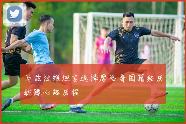 马兹拉维坦言选择摩洛哥国籍经历犹豫心路历程