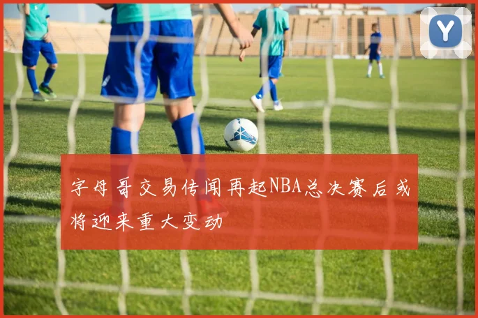 字母哥交易传闻再起NBA总决赛后或将迎来重大变动