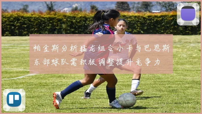 帕金斯分析猛龙组合小卡与巴恩斯东部球队需积极调整提升竞争力