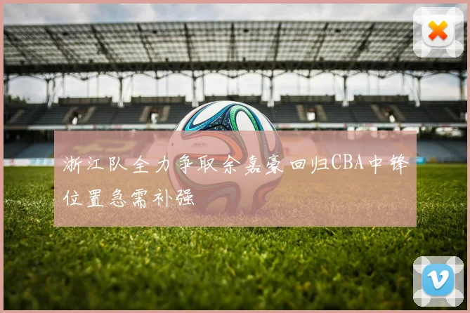 浙江队全力争取余嘉豪回归CBA中锋位置急需补强