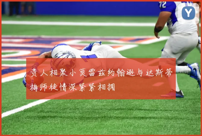贵人相聚小莫雷兹约翰逊与达斯蒂梅师徒情深紧紧相拥