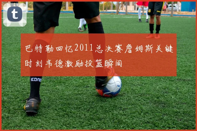 巴特勒回忆2011总决赛詹姆斯关键时刻韦德激励投篮瞬间