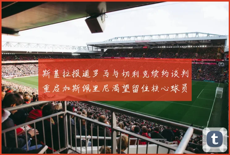 斯基拉报道罗马与切利克续约谈判重启加斯佩里尼渴望留住核心球员