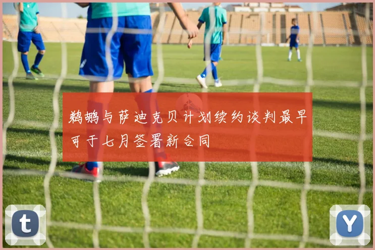 鹈鹕与萨迪克贝计划续约谈判最早可于七月签署新合同