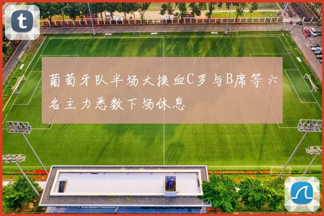 葡萄牙队半场大换血C罗与B席等六名主力悉数下场休息
