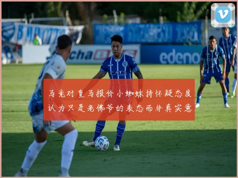 马竞对皇马报价小蜘蛛持怀疑态度认为只是老佛爷的表态而非真实意图