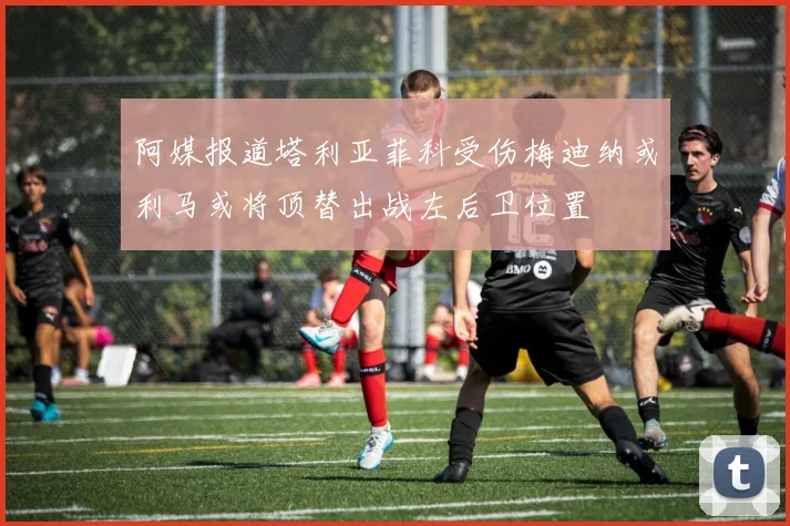 阿媒报道塔利亚菲科受伤梅迪纳或利马或将顶替出战左后卫位置